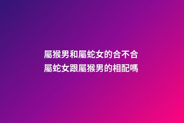 屬猴男和屬蛇女的合不合 屬蛇女跟屬猴男的相配嗎-第1張-觀點-玄機派